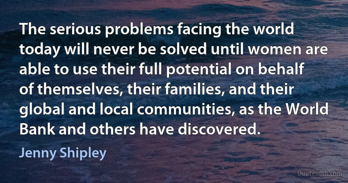 The serious problems facing the world today will never be solved until women are able to use their full potential on behalf of themselves, their families, and their global and local communities, as the World Bank and others have discovered. (Jenny Shipley)