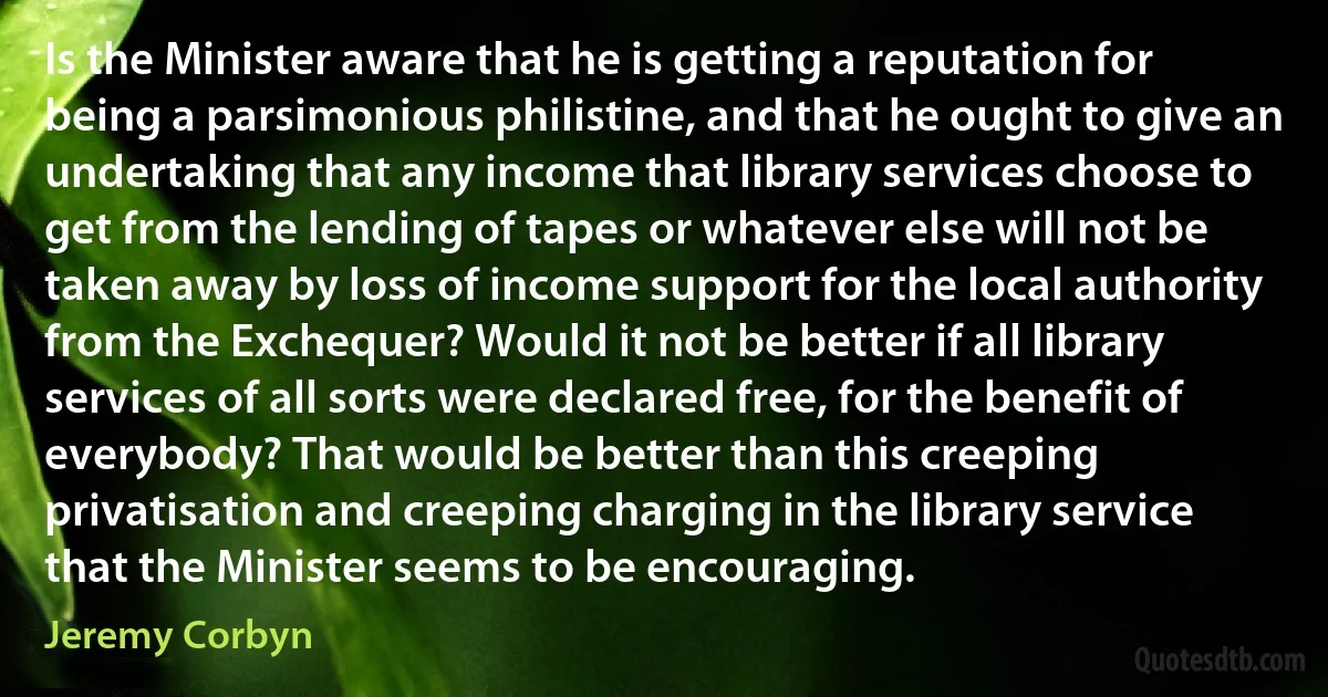 Is the Minister aware that he is getting a reputation for being a parsimonious philistine, and that he ought to give an undertaking that any income that library services choose to get from the lending of tapes or whatever else will not be taken away by loss of income support for the local authority from the Exchequer? Would it not be better if all library services of all sorts were declared free, for the benefit of everybody? That would be better than this creeping privatisation and creeping charging in the library service that the Minister seems to be encouraging. (Jeremy Corbyn)