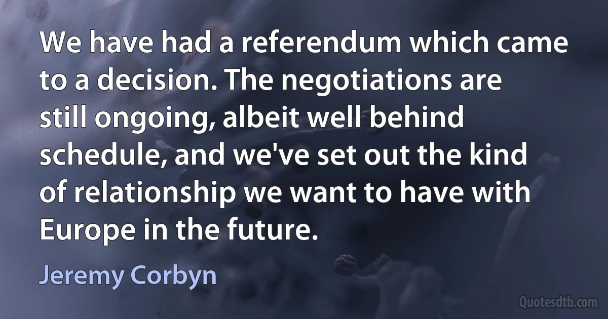 We have had a referendum which came to a decision. The negotiations are still ongoing, albeit well behind schedule, and we've set out the kind of relationship we want to have with Europe in the future. (Jeremy Corbyn)