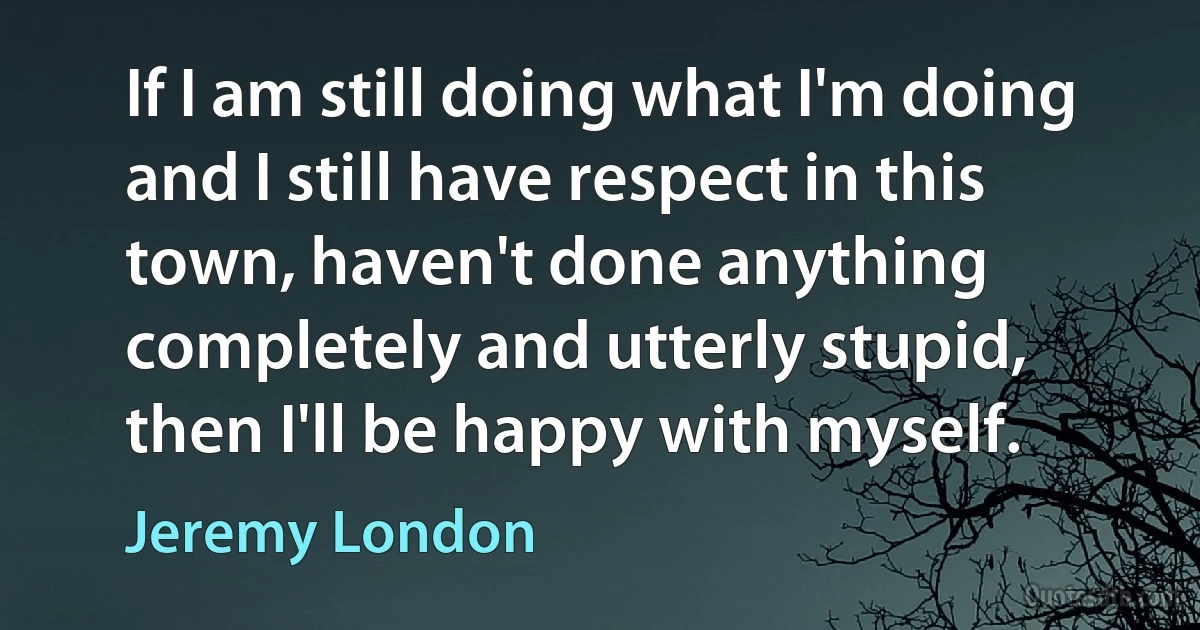 If I am still doing what I'm doing and I still have respect in this town, haven't done anything completely and utterly stupid, then I'll be happy with myself. (Jeremy London)