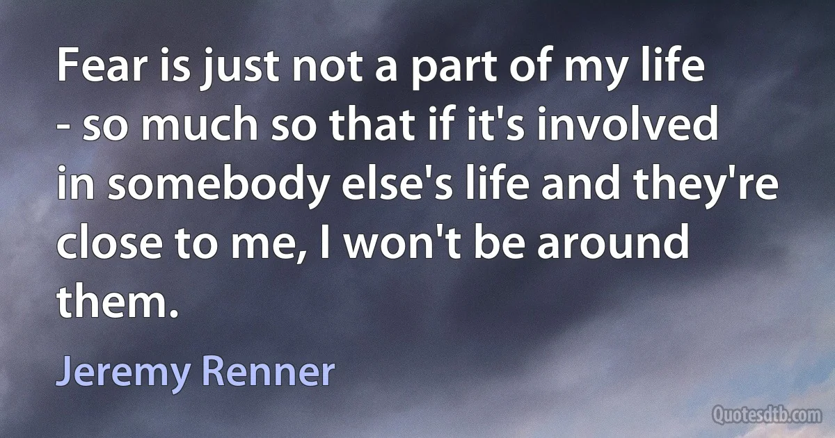 Fear is just not a part of my life - so much so that if it's involved in somebody else's life and they're close to me, I won't be around them. (Jeremy Renner)