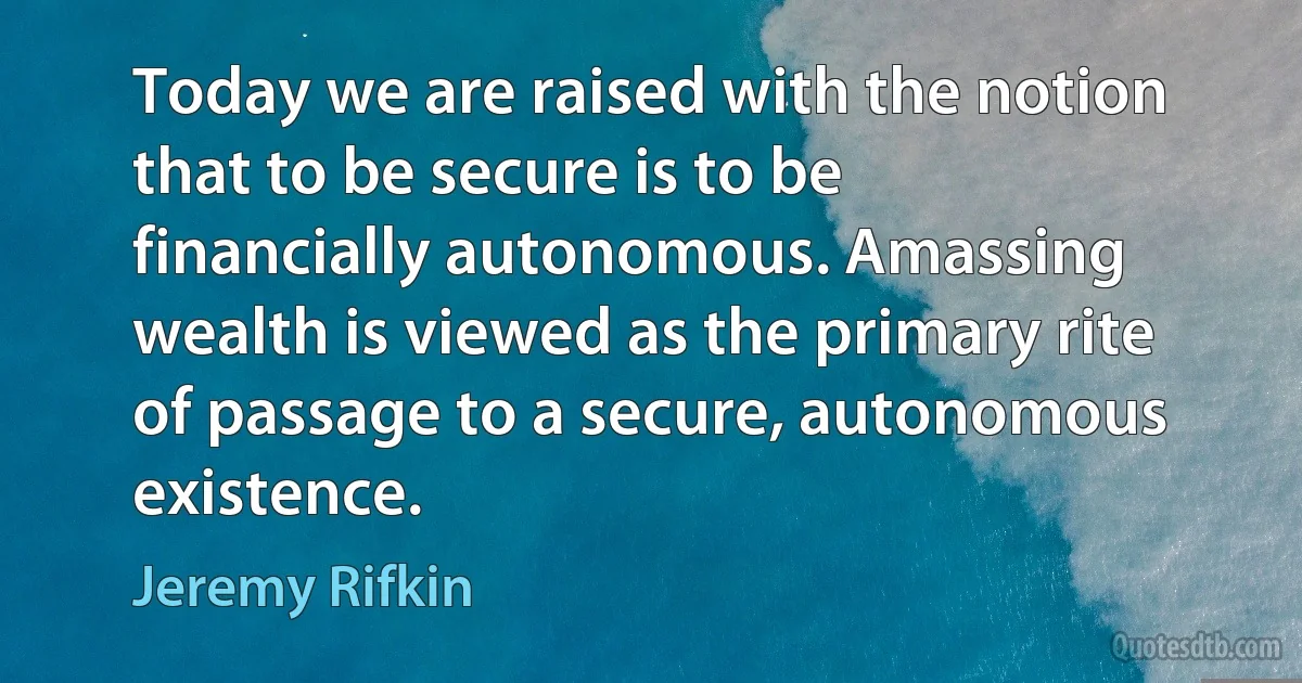 Today we are raised with the notion that to be secure is to be financially autonomous. Amassing wealth is viewed as the primary rite of passage to a secure, autonomous existence. (Jeremy Rifkin)