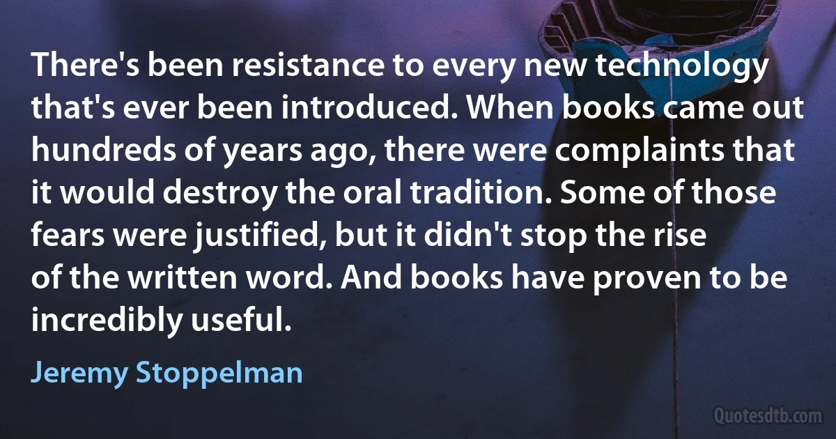 There's been resistance to every new technology that's ever been introduced. When books came out hundreds of years ago, there were complaints that it would destroy the oral tradition. Some of those fears were justified, but it didn't stop the rise of the written word. And books have proven to be incredibly useful. (Jeremy Stoppelman)