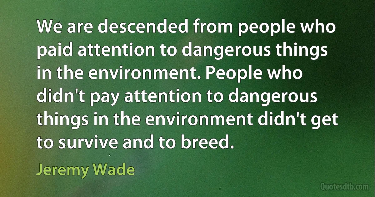 We are descended from people who paid attention to dangerous things in the environment. People who didn't pay attention to dangerous things in the environment didn't get to survive and to breed. (Jeremy Wade)