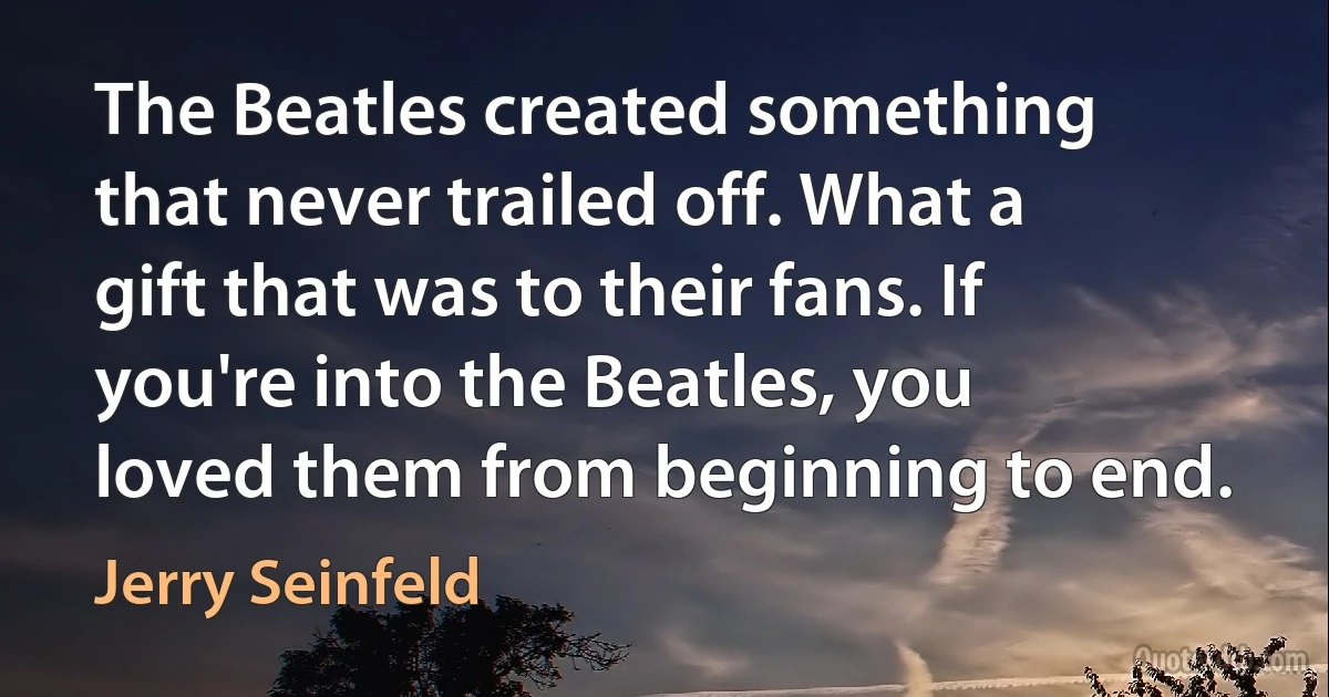 The Beatles created something that never trailed off. What a gift that was to their fans. If you're into the Beatles, you loved them from beginning to end. (Jerry Seinfeld)