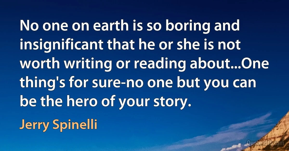 No one on earth is so boring and insignificant that he or she is not worth writing or reading about...One thing's for sure-no one but you can be the hero of your story. (Jerry Spinelli)