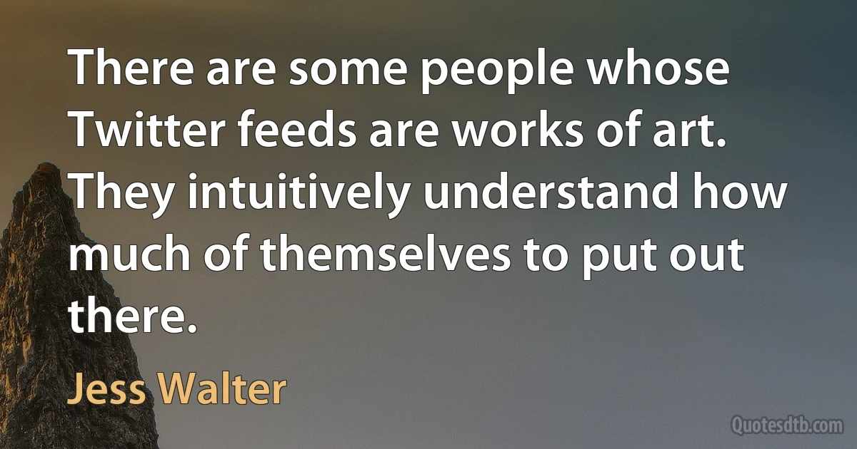 There are some people whose Twitter feeds are works of art. They intuitively understand how much of themselves to put out there. (Jess Walter)