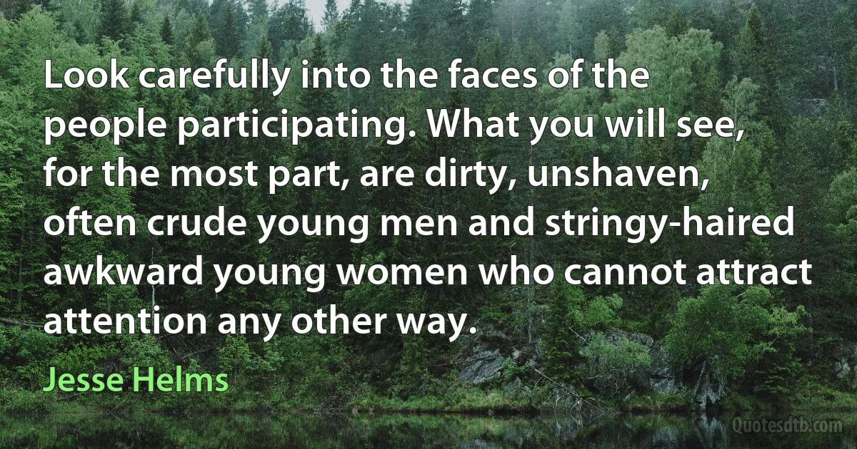 Look carefully into the faces of the people participating. What you will see, for the most part, are dirty, unshaven, often crude young men and stringy-haired awkward young women who cannot attract attention any other way. (Jesse Helms)