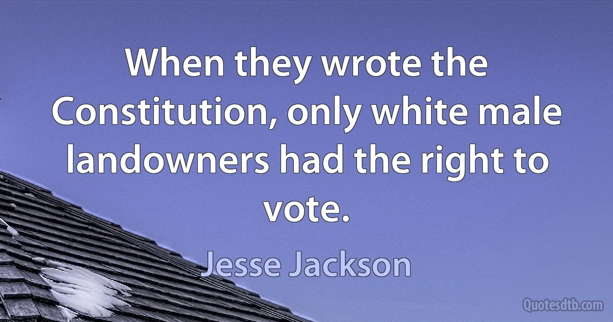 When they wrote the Constitution, only white male landowners had the right to vote. (Jesse Jackson)