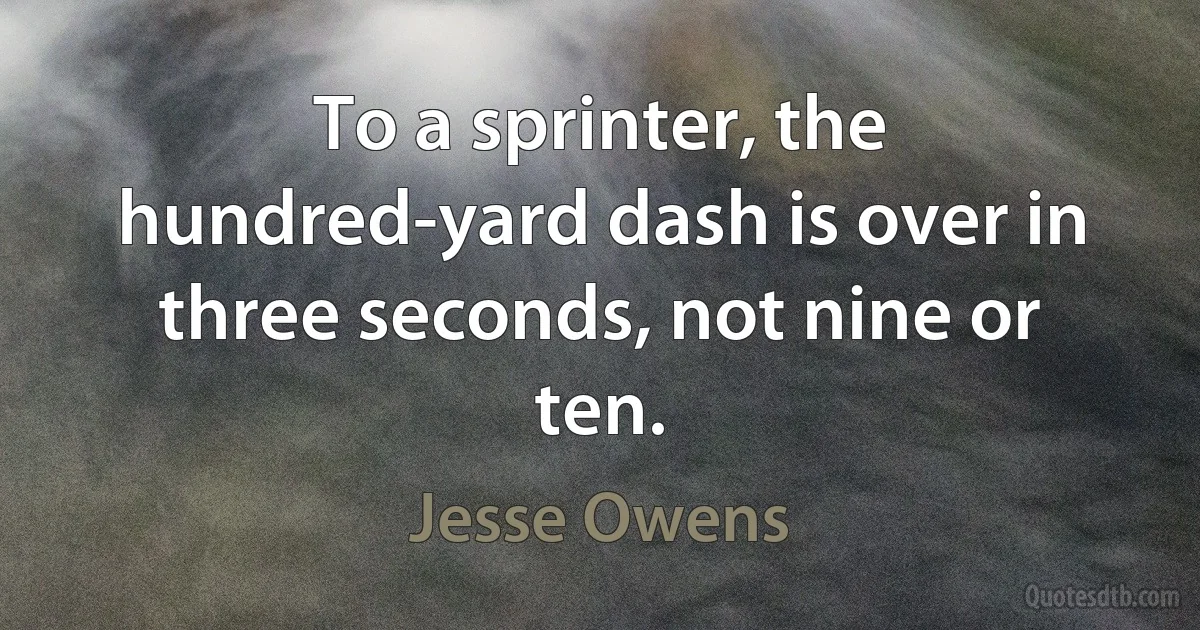 To a sprinter, the hundred-yard dash is over in three seconds, not nine or ten. (Jesse Owens)