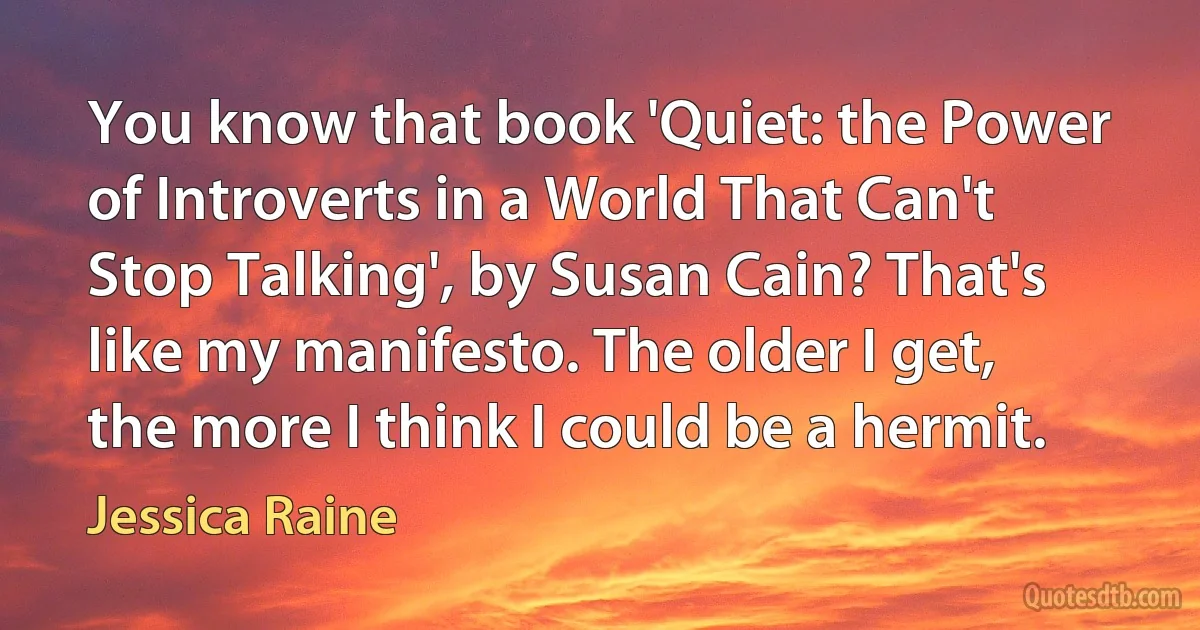 You know that book 'Quiet: the Power of Introverts in a World That Can't Stop Talking', by Susan Cain? That's like my manifesto. The older I get, the more I think I could be a hermit. (Jessica Raine)