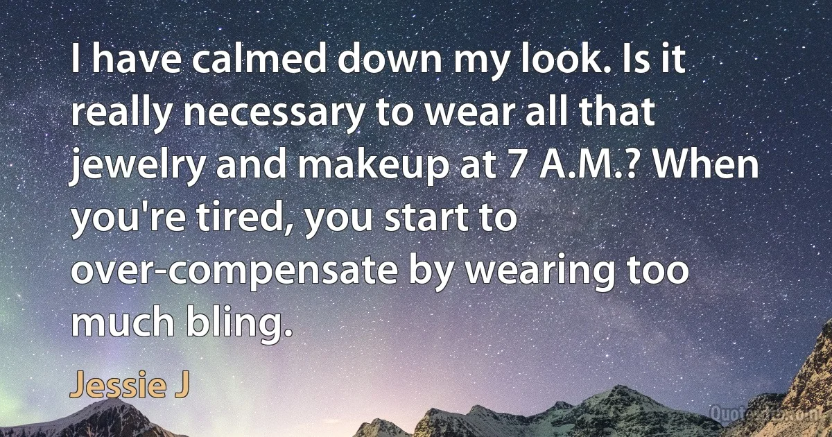 I have calmed down my look. Is it really necessary to wear all that jewelry and makeup at 7 A.M.? When you're tired, you start to over-compensate by wearing too much bling. (Jessie J)