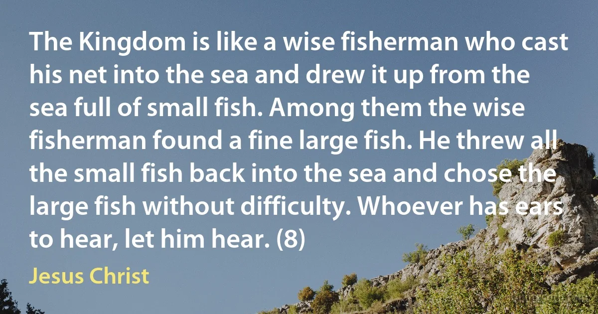 The Kingdom is like a wise fisherman who cast his net into the sea and drew it up from the sea full of small fish. Among them the wise fisherman found a fine large fish. He threw all the small fish back into the sea and chose the large fish without difficulty. Whoever has ears to hear, let him hear. (8) (Jesus Christ)