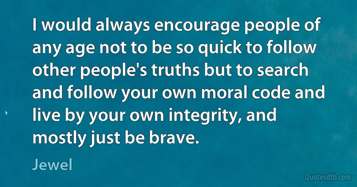 I would always encourage people of any age not to be so quick to follow other people's truths but to search and follow your own moral code and live by your own integrity, and mostly just be brave. (Jewel)