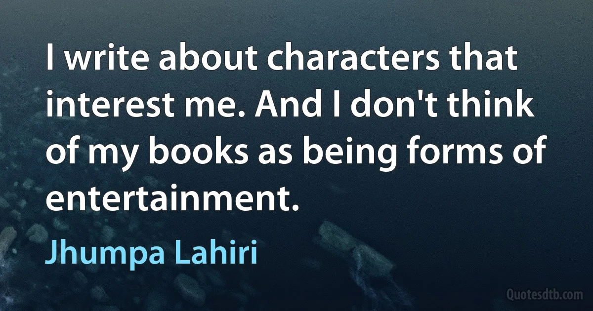 I write about characters that interest me. And I don't think of my books as being forms of entertainment. (Jhumpa Lahiri)