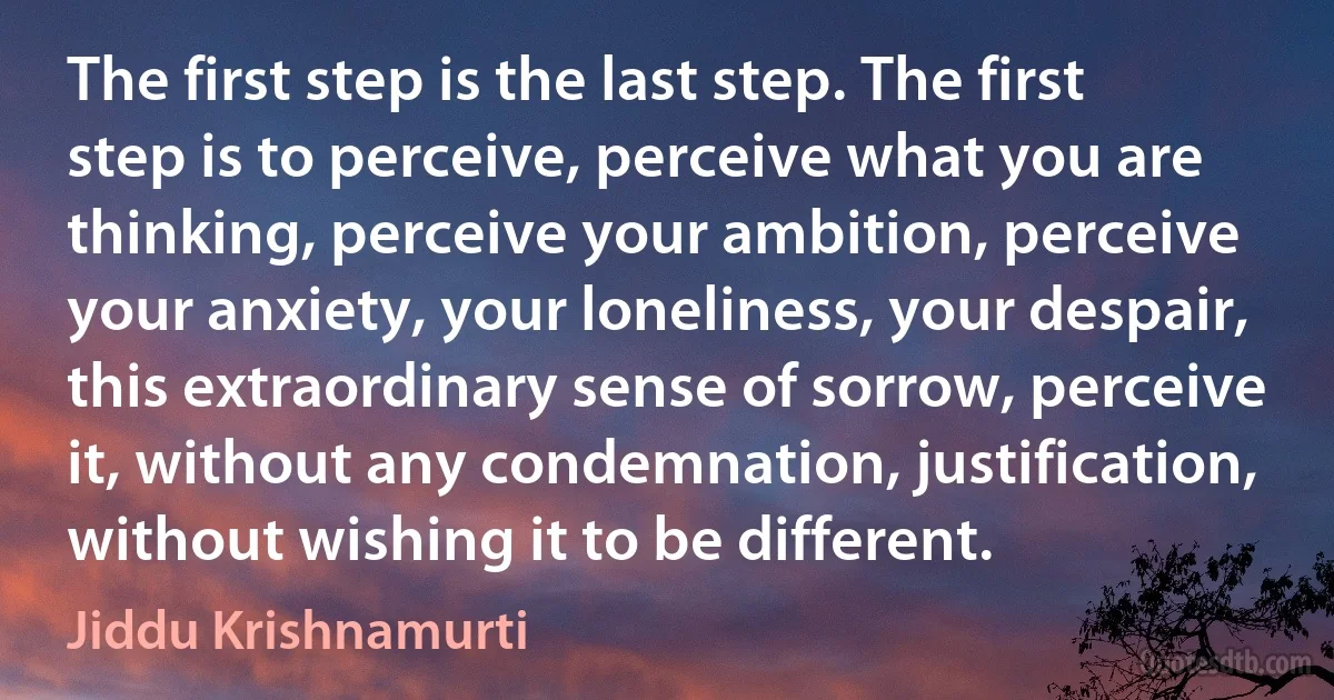 The first step is the last step. The first step is to perceive, perceive what you are thinking, perceive your ambition, perceive your anxiety, your loneliness, your despair, this extraordinary sense of sorrow, perceive it, without any condemnation, justification, without wishing it to be different. (Jiddu Krishnamurti)