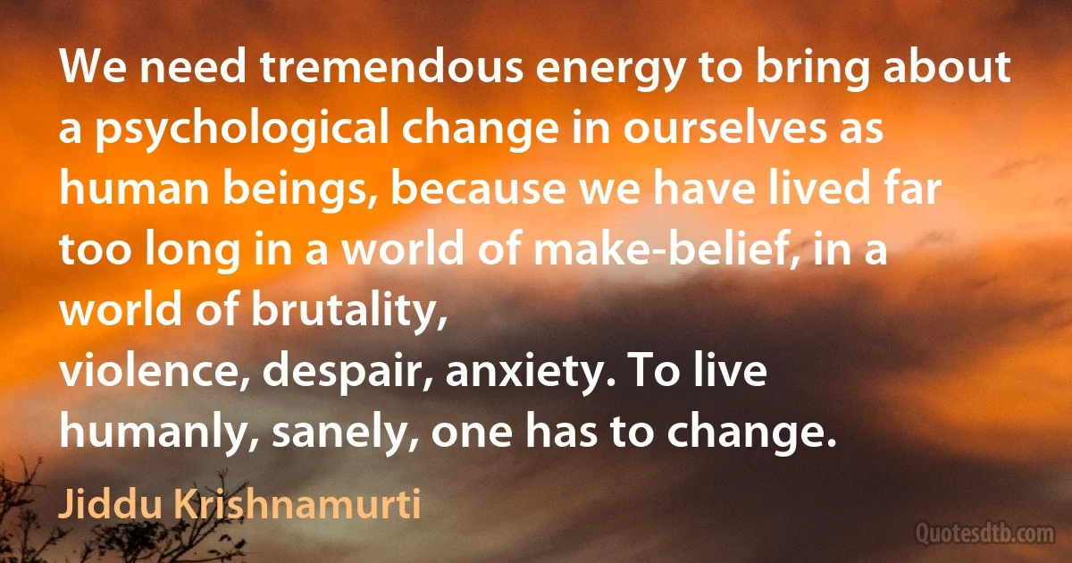 We need tremendous energy to bring about a psychological change in ourselves as human beings, because we have lived far too long in a world of make-belief, in a world of brutality,
violence, despair, anxiety. To live humanly, sanely, one has to change. (Jiddu Krishnamurti)