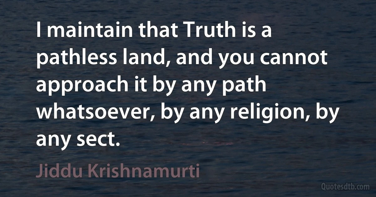 I maintain that Truth is a pathless land, and you cannot approach it by any path whatsoever, by any religion, by any sect. (Jiddu Krishnamurti)