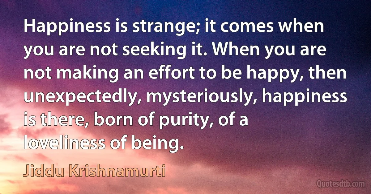 Happiness is strange; it comes when you are not seeking it. When you are not making an effort to be happy, then unexpectedly, mysteriously, happiness is there, born of purity, of a loveliness of being. (Jiddu Krishnamurti)