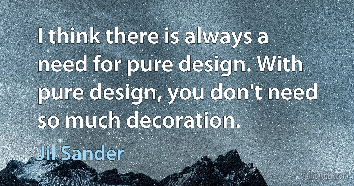 I think there is always a need for pure design. With pure design, you don't need so much decoration. (Jil Sander)