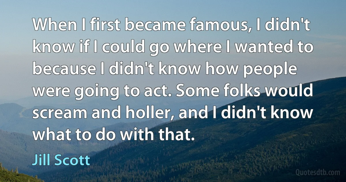 When I first became famous, I didn't know if I could go where I wanted to because I didn't know how people were going to act. Some folks would scream and holler, and I didn't know what to do with that. (Jill Scott)