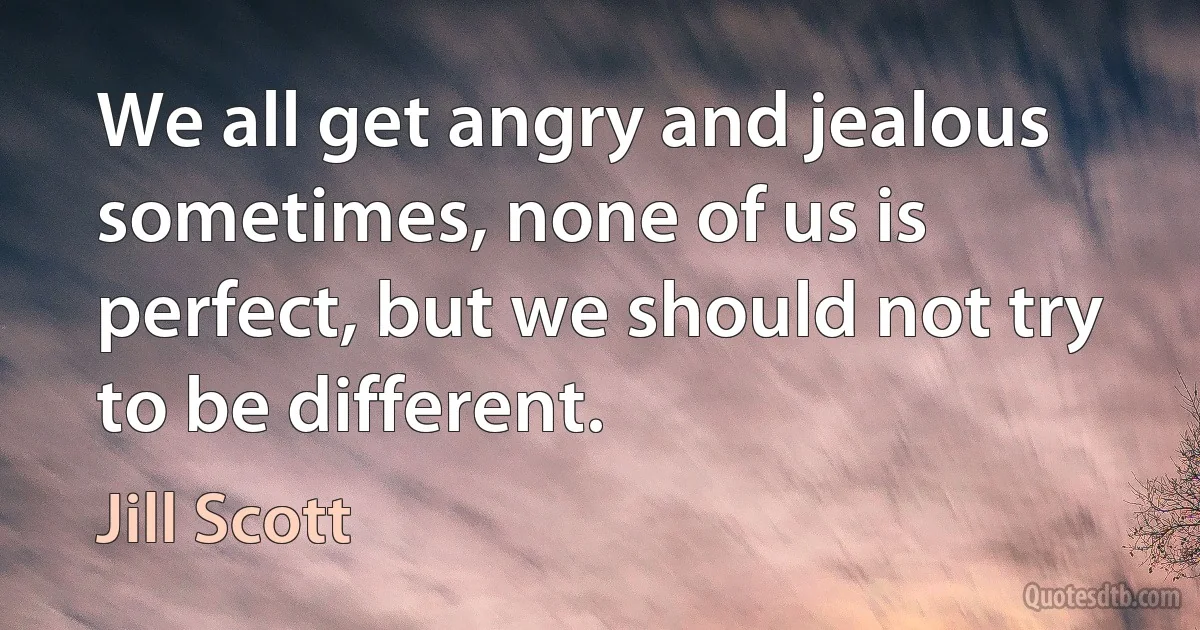 We all get angry and jealous sometimes, none of us is perfect, but we should not try to be different. (Jill Scott)