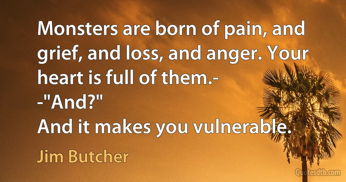 Monsters are born of pain, and grief, and loss, and anger. Your heart is full of them.-
-"And?"
And it makes you vulnerable. (Jim Butcher)