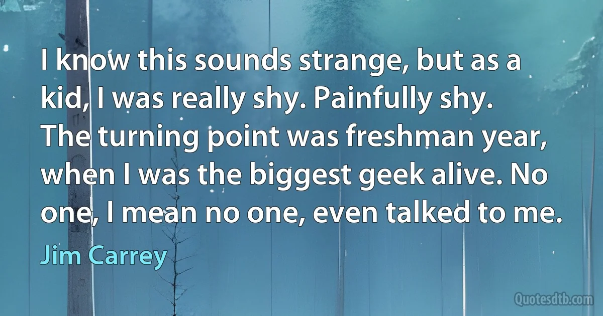 I know this sounds strange, but as a kid, I was really shy. Painfully shy. The turning point was freshman year, when I was the biggest geek alive. No one, I mean no one, even talked to me. (Jim Carrey)