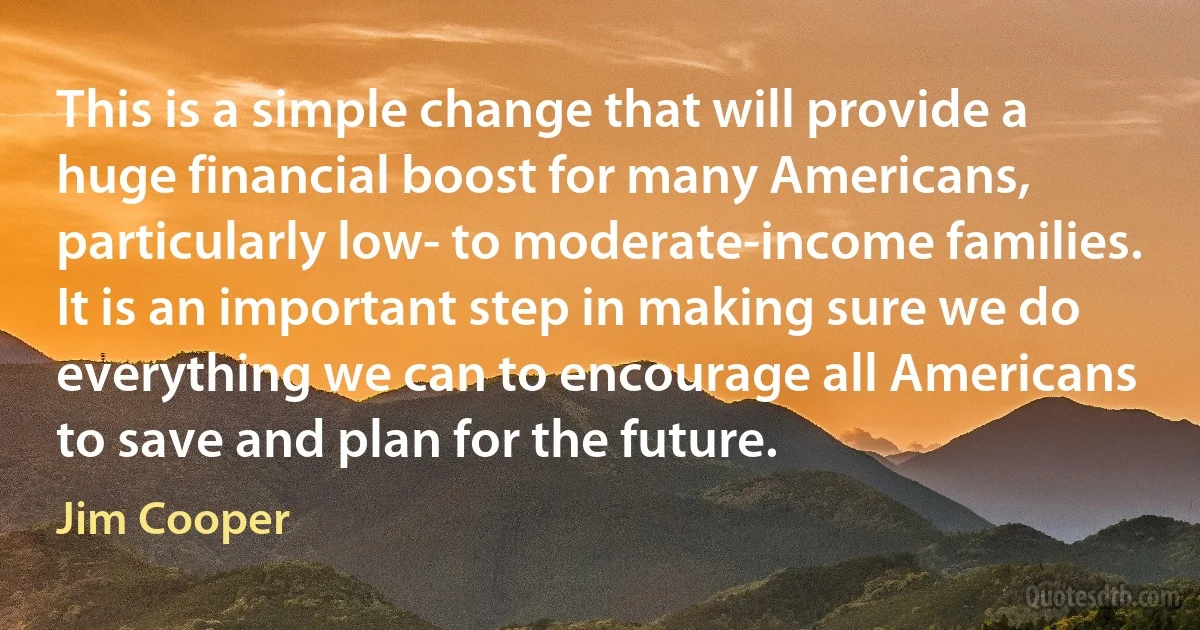 This is a simple change that will provide a huge financial boost for many Americans, particularly low- to moderate-income families. It is an important step in making sure we do everything we can to encourage all Americans to save and plan for the future. (Jim Cooper)