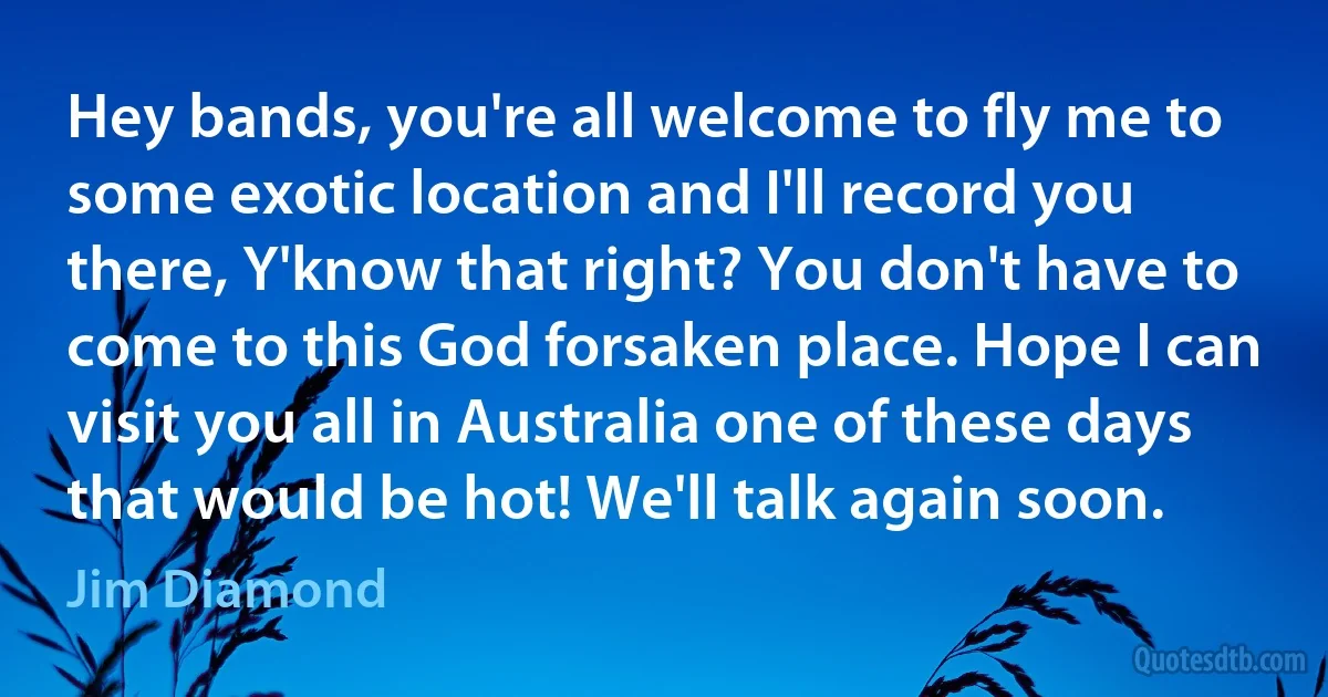 Hey bands, you're all welcome to fly me to some exotic location and I'll record you there, Y'know that right? You don't have to come to this God forsaken place. Hope I can visit you all in Australia one of these days that would be hot! We'll talk again soon. (Jim Diamond)