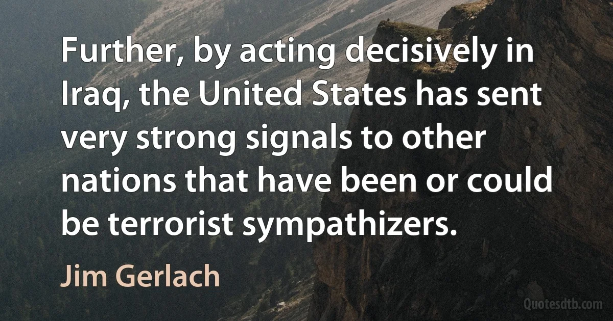 Further, by acting decisively in Iraq, the United States has sent very strong signals to other nations that have been or could be terrorist sympathizers. (Jim Gerlach)