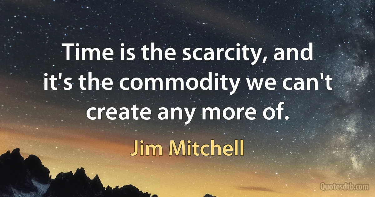 Time is the scarcity, and it's the commodity we can't create any more of. (Jim Mitchell)