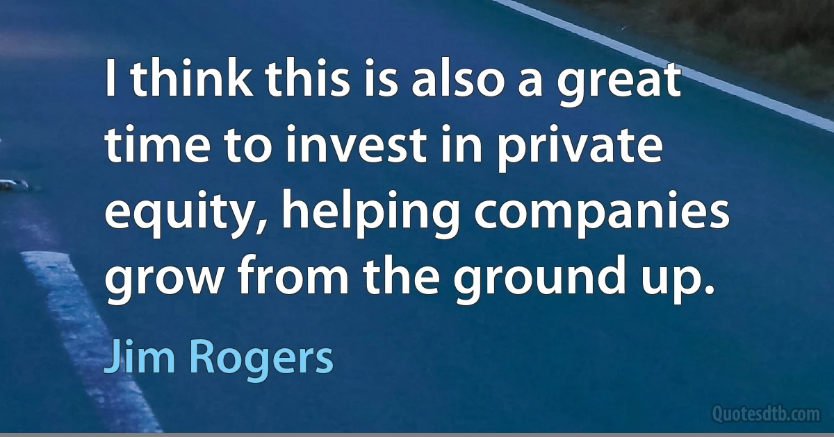 I think this is also a great time to invest in private equity, helping companies grow from the ground up. (Jim Rogers)