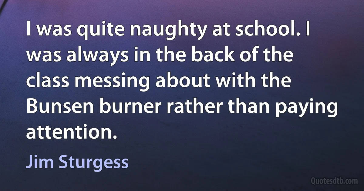 I was quite naughty at school. I was always in the back of the class messing about with the Bunsen burner rather than paying attention. (Jim Sturgess)