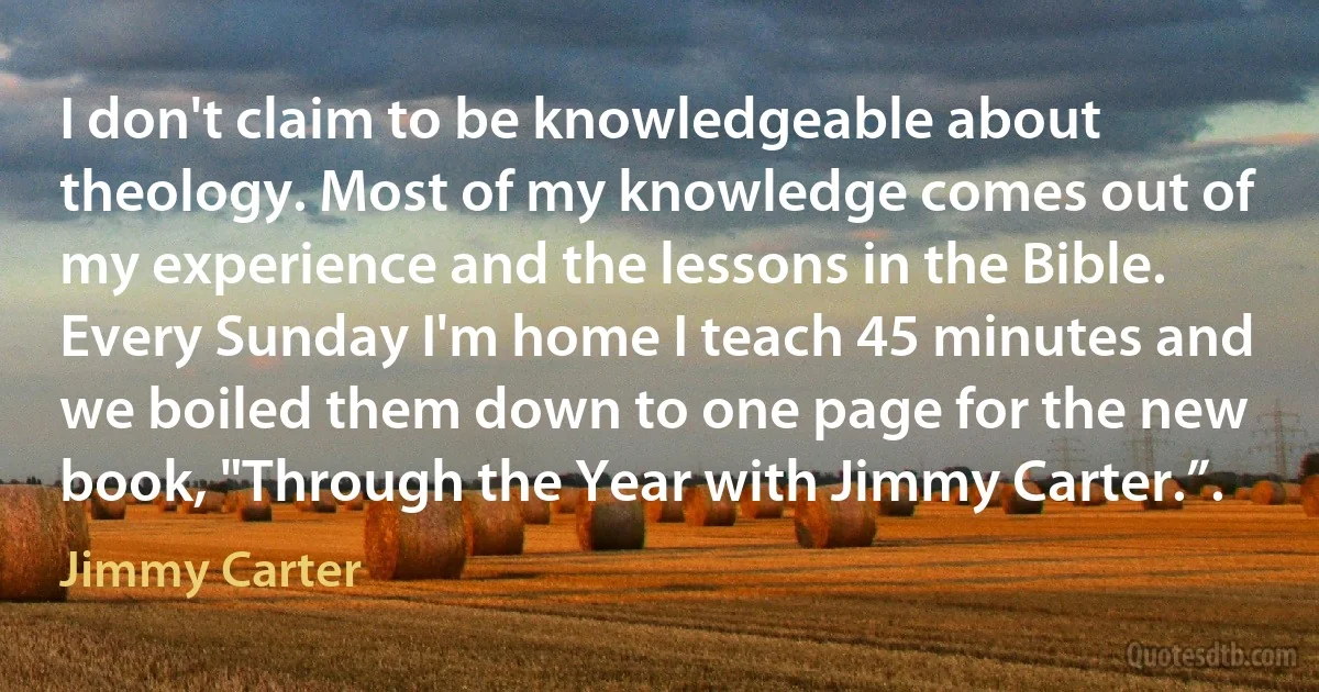 I don't claim to be knowledgeable about theology. Most of my knowledge comes out of my experience and the lessons in the Bible. Every Sunday I'm home I teach 45 minutes and we boiled them down to one page for the new book, "Through the Year with Jimmy Carter.”. (Jimmy Carter)