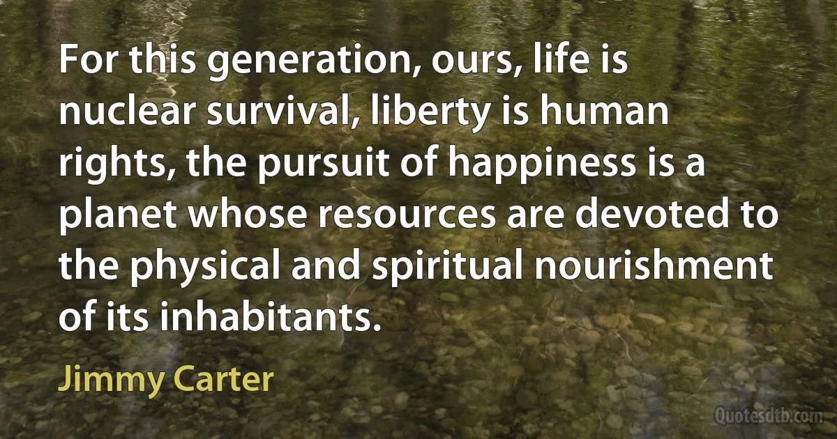 For this generation, ours, life is nuclear survival, liberty is human rights, the pursuit of happiness is a planet whose resources are devoted to the physical and spiritual nourishment of its inhabitants. (Jimmy Carter)