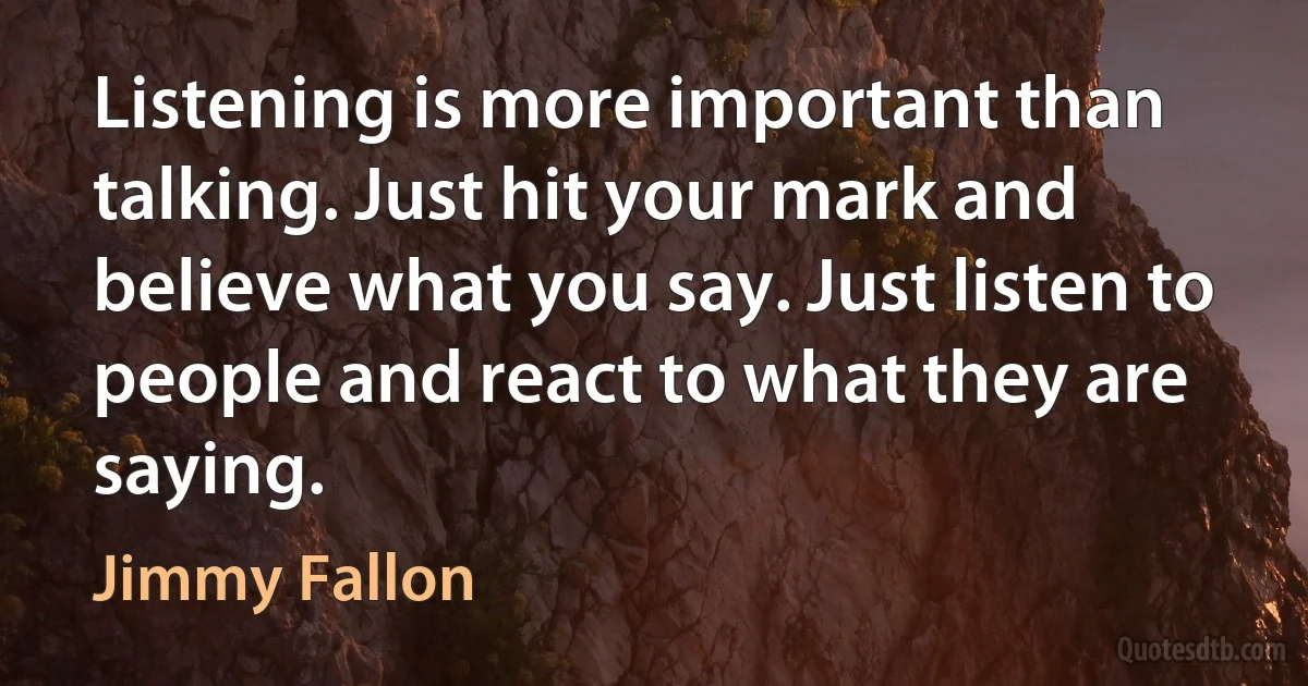 Listening is more important than talking. Just hit your mark and believe what you say. Just listen to people and react to what they are saying. (Jimmy Fallon)