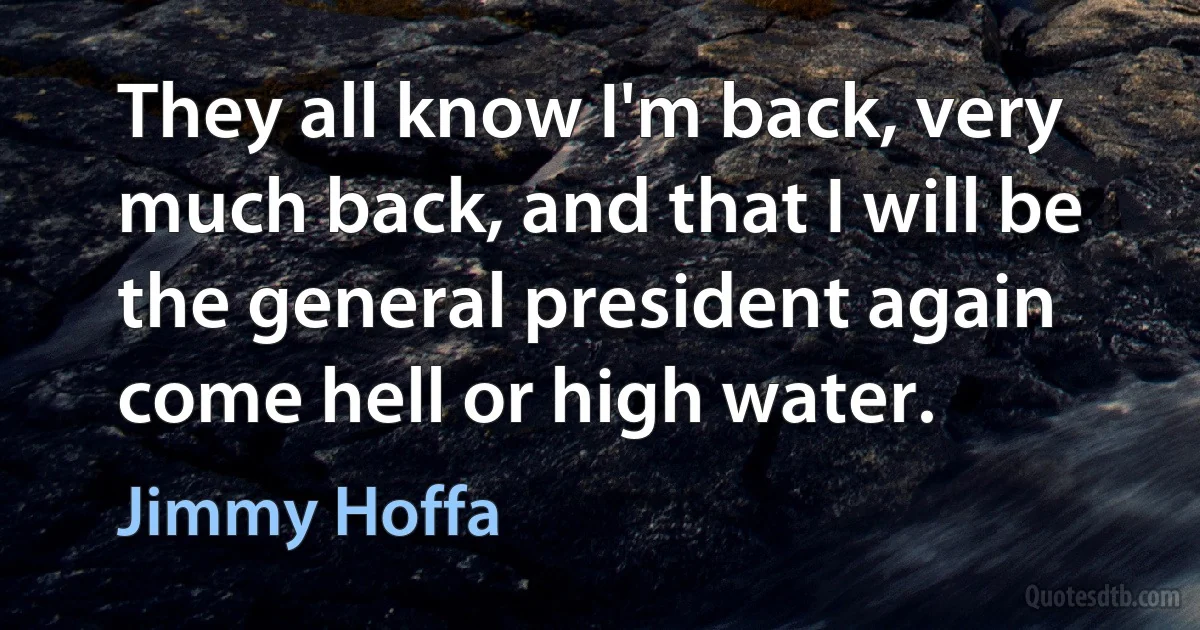 They all know I'm back, very much back, and that I will be the general president again come hell or high water. (Jimmy Hoffa)