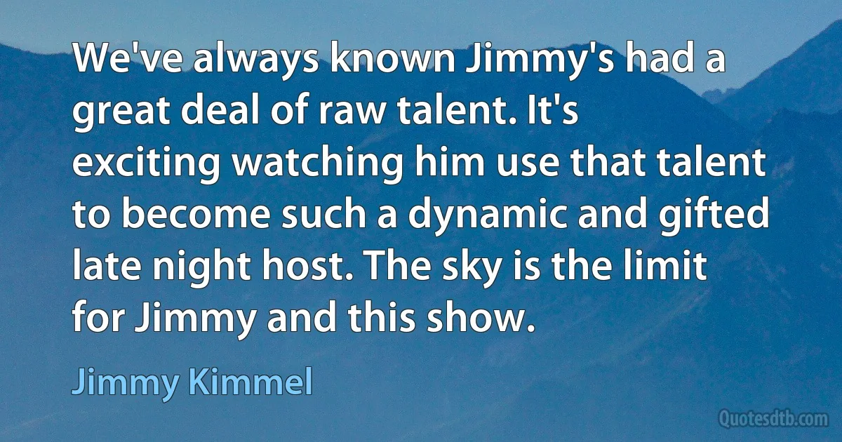 We've always known Jimmy's had a great deal of raw talent. It's exciting watching him use that talent to become such a dynamic and gifted late night host. The sky is the limit for Jimmy and this show. (Jimmy Kimmel)