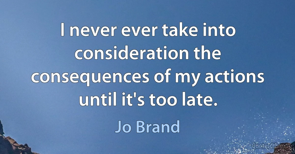 I never ever take into consideration the consequences of my actions until it's too late. (Jo Brand)