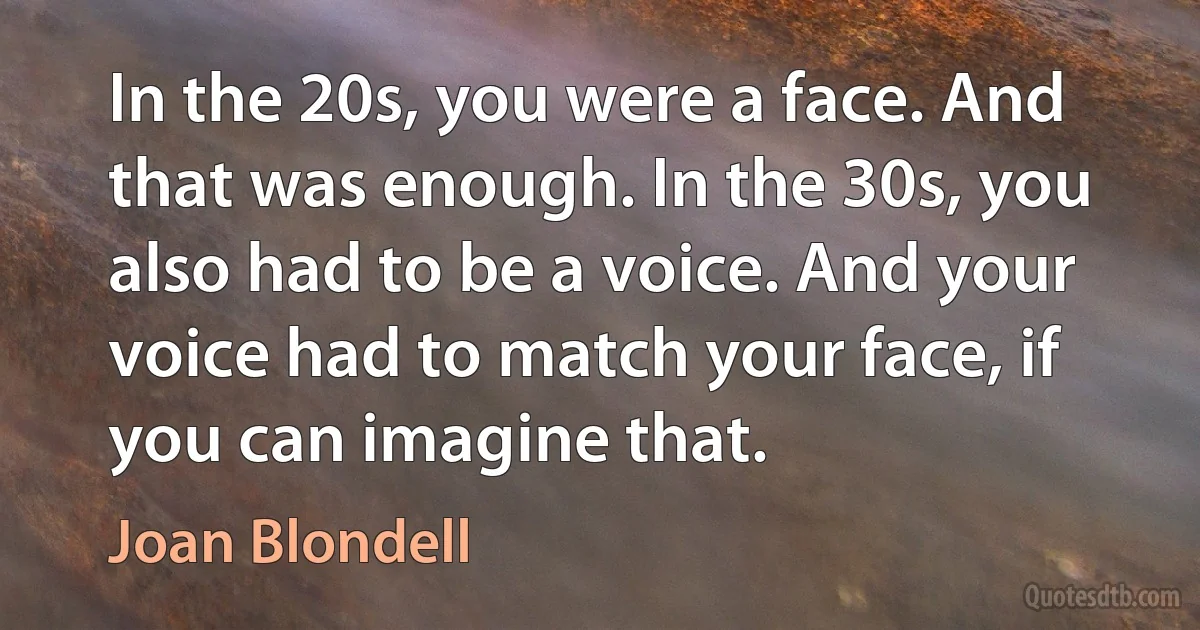 In the 20s, you were a face. And that was enough. In the 30s, you also had to be a voice. And your voice had to match your face, if you can imagine that. (Joan Blondell)