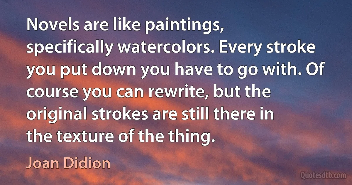 Novels are like paintings, specifically watercolors. Every stroke you put down you have to go with. Of course you can rewrite, but the original strokes are still there in the texture of the thing. (Joan Didion)