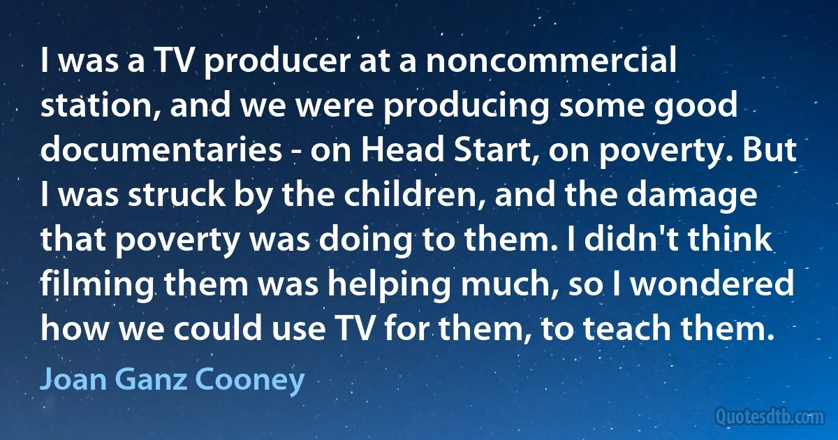 I was a TV producer at a noncommercial station, and we were producing some good documentaries - on Head Start, on poverty. But I was struck by the children, and the damage that poverty was doing to them. I didn't think filming them was helping much, so I wondered how we could use TV for them, to teach them. (Joan Ganz Cooney)