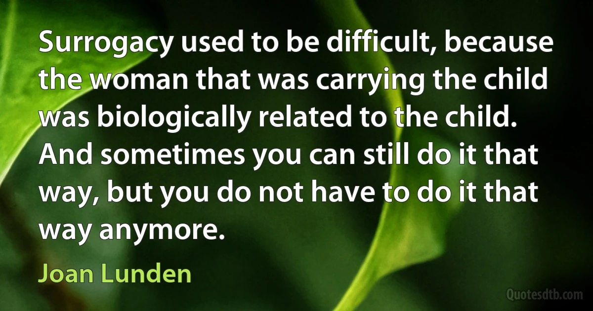 Surrogacy used to be difficult, because the woman that was carrying the child was biologically related to the child. And sometimes you can still do it that way, but you do not have to do it that way anymore. (Joan Lunden)