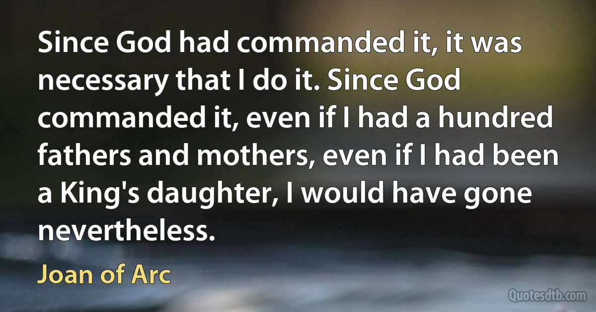 Since God had commanded it, it was necessary that I do it. Since God commanded it, even if I had a hundred fathers and mothers, even if I had been a King's daughter, I would have gone nevertheless. (Joan of Arc)