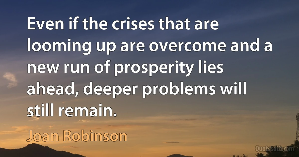 Even if the crises that are looming up are overcome and a new run of prosperity lies ahead, deeper problems will still remain. (Joan Robinson)