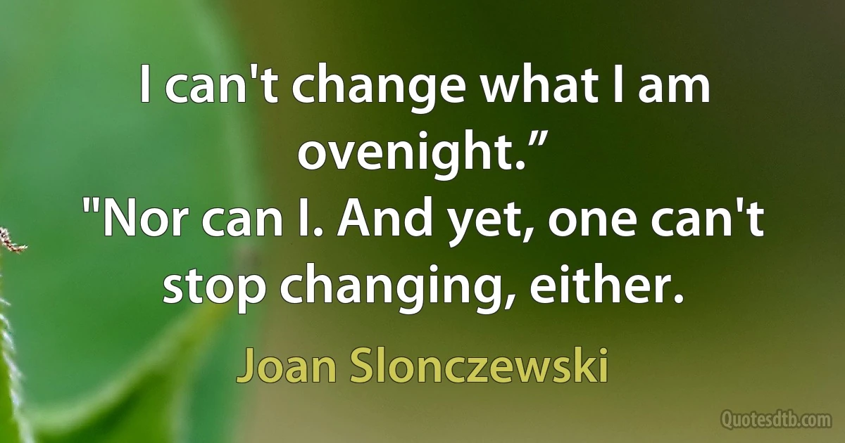 I can't change what I am ovenight.”
"Nor can I. And yet, one can't stop changing, either. (Joan Slonczewski)