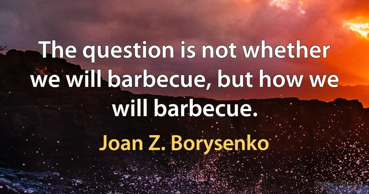 The question is not whether we will barbecue, but how we will barbecue. (Joan Z. Borysenko)