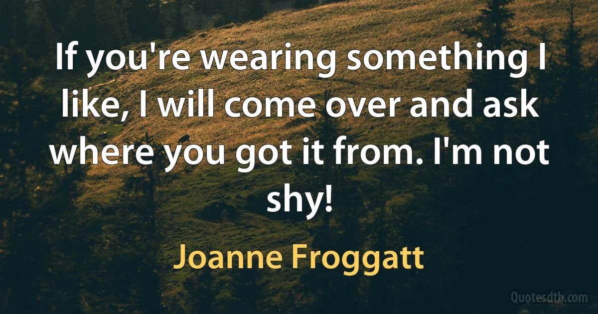 If you're wearing something I like, I will come over and ask where you got it from. I'm not shy! (Joanne Froggatt)