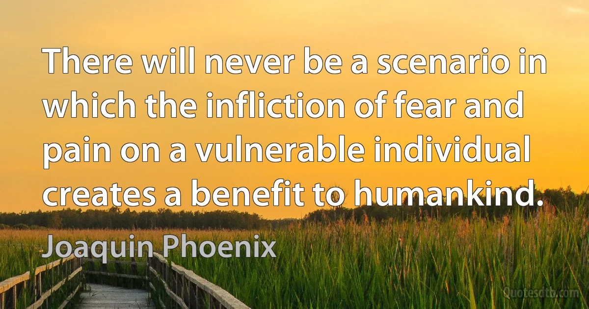 There will never be a scenario in which the infliction of fear and pain on a vulnerable individual creates a benefit to humankind. (Joaquin Phoenix)